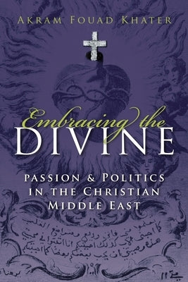 Embracing the Divine: Passion and Politics in the Christian Middle East by Khater, Akram