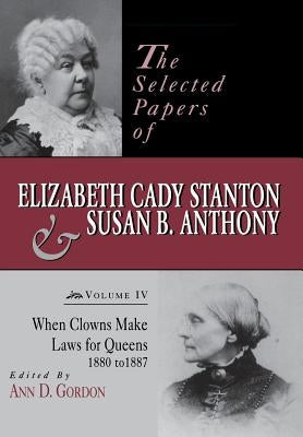 The Selected Papers of Elizabeth Cady Stanton and Susan B. Anthony: When Clowns Make Laws for Queens, 1880-1887volume 4 by Gordon, Ann D.