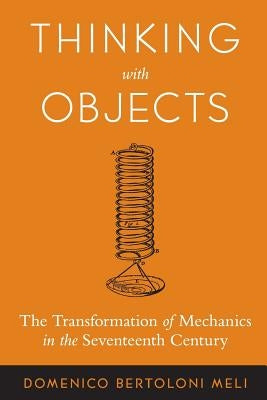 Thinking with Objects: The Transformation of Mechanics in the Seventeenth Century by Bertoloni Meli, Domenico