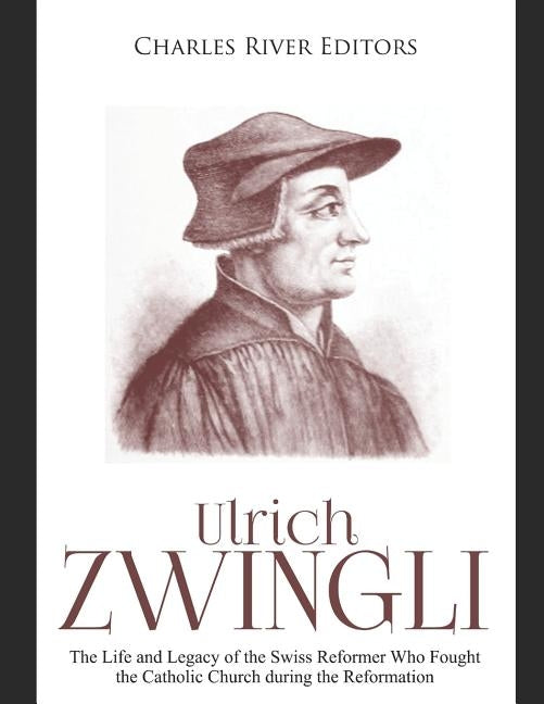 Ulrich Zwingli: The Life and Legacy of the Swiss Reformer Who Fought the Catholic Church during the Reformation by Charles River Editors