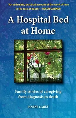A Hospital Bed at Home: Family stories of caregiving from diagnosis to death by Carey, Janene
