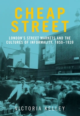 Cheap Street: London's Street Markets and the Cultures of Informality, C.1850-1939 by Kelley, Victoria