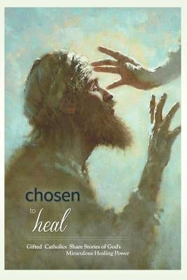 Chosen to Heal: Gifted Catholics Share Stories of God's Miraculous Healing Power by Wright, Laura Jamison