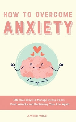 How to Overcome Anxiety: Effective Ways to Manage Stress, Fears, Panic Attacks and Reclaiming Your Life Again by Wise, Amber