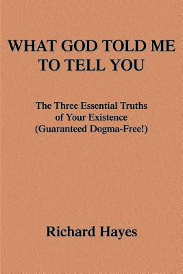 What God Told Me to Tell You: The Three Essential Truths of Your Existence(guaranteed Dogma-Free!) by Hayes, Richard