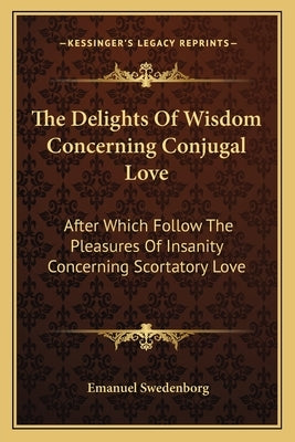 The Delights of Wisdom Concerning Conjugal Love: After Which Follow the Pleasures of Insanity Concerning Scortatory Love by Swedenborg, Emanuel