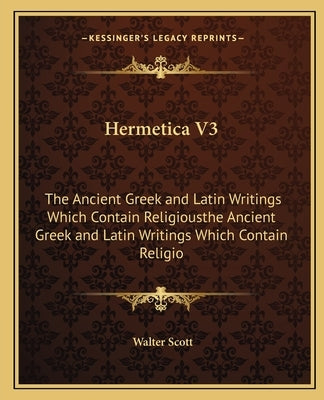 Hermetica V3: The Ancient Greek and Latin Writings Which Contain Religiousthe Ancient Greek and Latin Writings Which Contain Religio by Scott, Walter