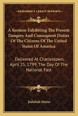 A Sermon Exhibiting the Present Dangers and Consequent Duties of the Citizens of the United States of America: Delivered at Charlestown, April 25, 179 by Morse, Jedidiah