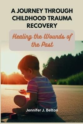 A Journey through Childhood Trauma Recovery: Healing the Wounds of the Past by Belton, Jennifer J.