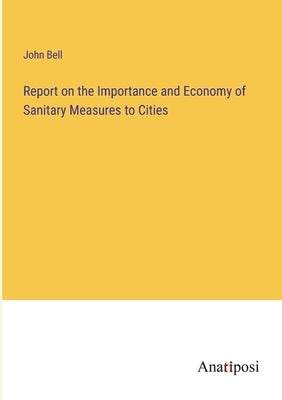 Report on the Importance and Economy of Sanitary Measures to Cities by Bell, John
