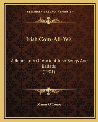 Irish Com-All-Ye's: A Repository Of Ancient Irish Songs And Ballads (1901) by O'Conor, Manus