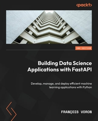 Building Data Science Applications with FastAPI - Second Edition: Develop, manage, and deploy efficient machine learning applications with Python by Voron, Fran&#231;ois
