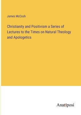 Christianity and Positivism a Series of Lectures to the Times on Natural Theology and Apologetics by McCosh, James