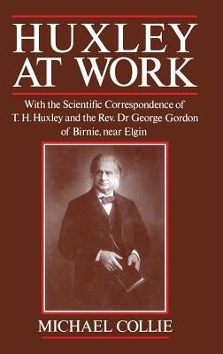 Huxley at Work: With the Scientific Correspondence of T. H. Huxley and the Rev. Dr George Gordon of Birnie, Near Elgin by Collie, Michael