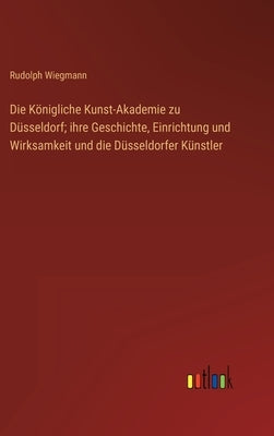 Die Königliche Kunst-Akademie zu Düsseldorf; ihre Geschichte, Einrichtung und Wirksamkeit und die Düsseldorfer Künstler by Wiegmann, Rudolph