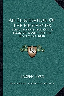An Elucidation of the Prophecies: Being an Exposition of the Books of Daniel and the Revelation (1838) by Tyso, Joseph