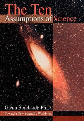 The Ten Assumptions of Science: Toward a New Scientific Worldview by Borchardt, Glenn