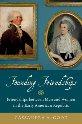 Founding Friendships: Friendships Between Men and Women in the Early American Republic by Good, Cassandra A.