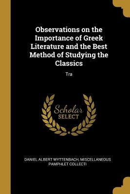 Observations on the Importance of Greek Literature and the Best Method of Studying the Classics: Tra by Albert Wyttenbach, Miscellaneous Pamphle
