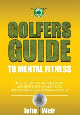 Golfers Guide to Mental Fitness: How To Train Your Mind And Achieve Your Goals Using Self-Hypnosis And Visualization by Weir, John