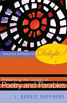 Whatever Happened to Delight?: Preaching the Gospel in Poetry and Parables by Shepherd, J. Barrie