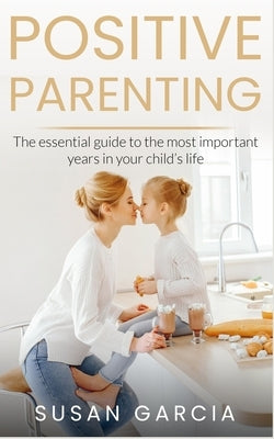 Positive Parenting: The Essential Guide To The Most Important Years of Your Child's Life by Garcia, Susan