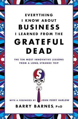 Everything I Know about Business I Learned from the Grateful Dead: The Ten Most Innovative Lessons from a Long, Strange Trip by Barnes, Barry