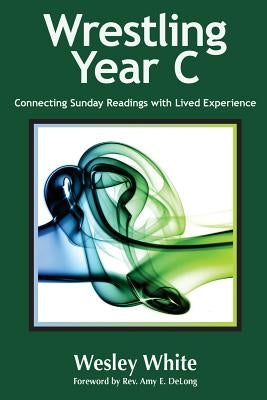 Wrestling Year C: Connecting Sunday Readings with Lived Experience by DeLong, Amy E.