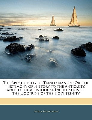 The Apostolicity of Trinitarianism: Or, the Testimony of History to the Antiquity, and to the Apostolical Inculcation of the Doctrine of the Holy Trin by Faber, George Stanley