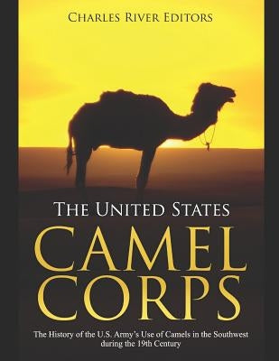 The United States Camel Corps: The History of the U.S. Army's Use of Camels in the Southwest during the 19th Century by Charles River Editors
