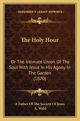 The Holy Hour: Or The Intimate Union Of The Soul With Jesus In His Agony In The Garden (1870) by A. Father of the Society of Jesus