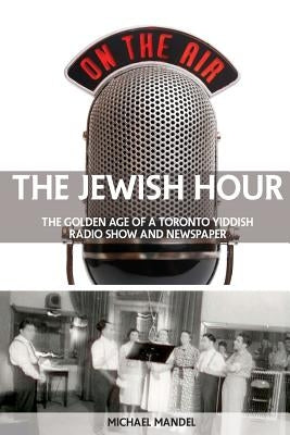 The Jewish Hour: The Golden Age of a Toronto Yiddish Radio Show and Newspaper by Mandel, Michael