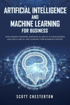 Artificial Intelligence and Machine Learning for Business: How modern companies approach AI and ML in their business and how AI and ML are changing th by Chesterton, Scott