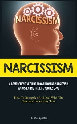 Narcissism: A Comprehensive Guide To Overcoming Narcissism And Creating The Life You Deserve (How To Recognize And Deal With The N by Appleton, Christian