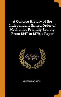 A Concise History of the Independent United Order of Mechanics Friendly Society, From 1847 to 1879, a Paper by Robinson, Andrew