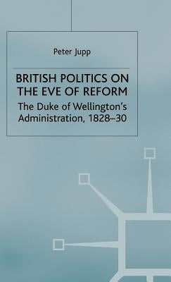 British Politics on the Eve of Reform: The Duke of Wellington's Administration, 1828-30 by Jupp, Peter