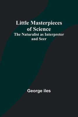 Little Masterpieces of Science: The Naturalist as Interpreter and Seer by Iles, George