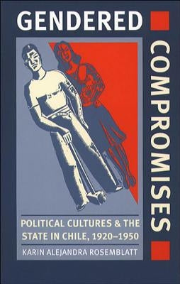 Gendered Compromises: Political Cultures and the State in Chile, 1920-1950 by Rosemblatt, Karin Alejandra