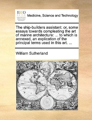 The Ship-Builders Assistant: Or, Some Essays Towards Compleating the Art of Marine Architecture: ... to Which Is Annexed, an Explication of the Pri by Sutherland, William