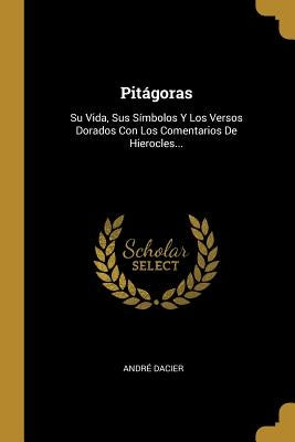 Pitágoras: Su Vida, Sus Símbolos Y Los Versos Dorados Con Los Comentarios De Hierocles... by Dacier, Andr&#233;