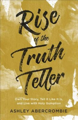 Rise of the Truth Teller: Own Your Story, Tell It Like It Is, and Live with Holy Gumption by Abercrombie, Ashley