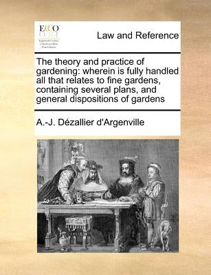 The Theory and Practice of Gardening: Wherein Is Fully Handled All That Relates to Fine Gardens, Containing Several Plans, and General Dispositions of by Argenville, Antoine-Joseph Dezallier D'