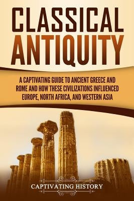 Classical Antiquity: A Captivating Guide to Ancient Greece and Rome and How These Civilizations Influenced Europe, North Africa, and Wester by History, Captivating