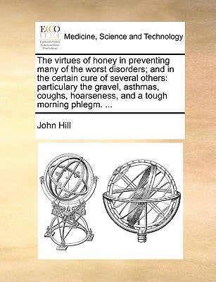 The Virtues of Honey in Preventing Many of the Worst Disorders; And in the Certain Cure of Several Others: Particulary the Gravel, Asthmas, Coughs, Ho by Hill, John