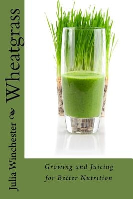 Wheatgrass: Growing and Juicing for Better Nutrition by Winchester, Julia