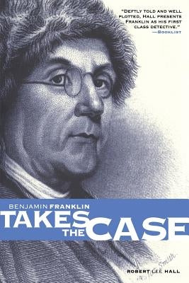 Benjamin Franklin Takes the Case: The American Agent Investigates Murder in the Dark Byways of London by Hall, Robert Lee