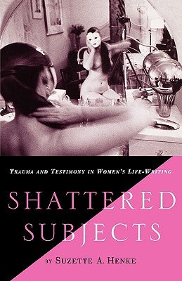 Shattered Subjects: Trauma and Testimony in Women's Life-Writing by Henke, S.