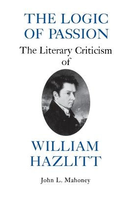 The Logic of Passion: The Literary Criticism of William Hazlitt by Mahoney, John L.