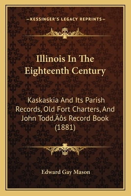 Illinois In The Eighteenth Century: Kaskaskia And Its Parish Records, Old Fort Charters, And John Todd's Record Book (1881) by Mason, Edward Gay