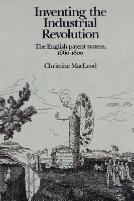 Inventing the Industrial Revolution: The English Patent System, 1660-1800 by MacLeod, Christine